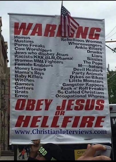 Sign that says:

WARNING
Rebellious Women
Homos
Whoremongers
Muslims
Ankle Biters
Porno Freaks
Drunks
Cow Worshipers
Liars
Jews who disobey Jesus
Sissies
Racists(KKK,BLM, Obama)
The Pope
Women MMA Fighters
M-----bators
Female Enablers
Devil Healer$
Money Lover$
Party Animals
Mama's Boys
Dykes on Bikes
Baby Killers
Little Monsters
Witches
Gangster Rappers
Gamers
Rock n' Roll Freaks
Cutters
So Called Christians
Brats
Occupational Whores
Emos-
OBEY JESUS OR HELLFIRE