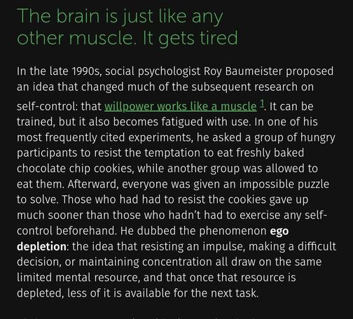 The brain is just like any other muscle. It gets tired

In the late 1990s, social psychologist Roy Baumeister proposed an idea that changed much of the subsequent research on self-control: that willpower works like a muscle 1. It can be trained, but it also becomes fatigued with use. In one of his most frequently cited experiments, he asked a group of hungry participants to resist the temptation to eat freshly baked chocolate chip cookies, while another group was allowed to eat them. Afterward, everyone was given an impossible puzzle to solve. Those who had had to resist the cookies gave up much sooner than those who hadn’t had to exercise any self-control beforehand. He dubbed the phenomenon ego depletion: the idea that resisting an impulse, making a difficult decision, or maintaining concentration all draw on the same limited mental resource, and that once that resource is depleted, less of it is available for the next task.