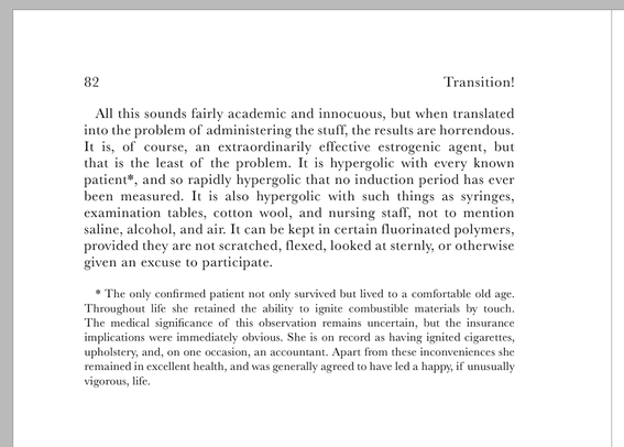 A section of text from the book Transition! An Informal History of Liquid Gender Affirmants. The text reads...

"All this sounds fairly academic and innocuous, but when translated into the problem of administering the stuff, the results are horrendous. It is, of course, an extraordinarily effective estrogenic agent, but that is the least of the problem. It is hypergolic with every known patient*, and so rapidly hypergolic that no induction period has ever been measured. It is also hypergolic with such things as syringes, examination tables, cotton wool, and nursing staff, not to mention saline, alcohol, and air. It can be kept in certain fluorinated polymers, provided they are not scratched, flexed, looked at sternly, or otherwise given an excuse to participate. * The only confirmed patient not only survived but lived to a comfortable old age. Throughout life she retained the ability to ignite combustible materials by touch. The medical significance of this observation remains uncertain, but the insurance implications were immediately obvious. She is on record as having ignited cigarettes, upholstery, and, on one occasion, an accountant. Apart from these inconveniences she remained in excellent health, and was generally agreed to have led a happy, if unusually vigorous, life."