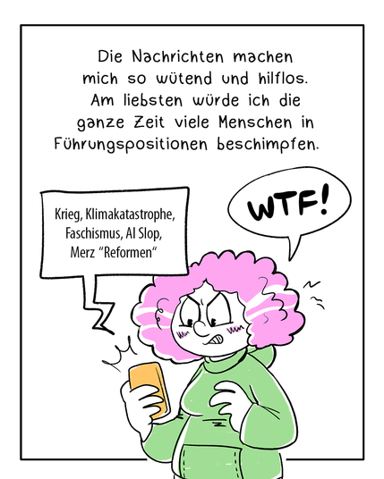 Comic in vier Panels, teilweise coloriert. Erstes Panel: Eine Frau in einem grünen Hoodie schaut wütend auf ihr Handy und sagt WTF. Aus dem Handy kommt eine Textbubble, in der folgendes steht: Krieg, Klimakatastrophe, Faschismus, AI Slop, März „Reformen“ 
In der Textbox darüber steht: Die Nachrichten machen mich so wütend und hilflos. Am liebsten würde ich die ganze Zeit viele Menschen in Führungspositionen beschimpfen.