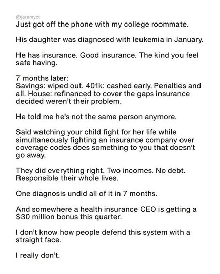 Just got off the phone with my college roommate.
His daughter was diagnosed with leukemia in January.
He has insurance. Good insurance. The kind you feel safe having.
7 months later:
Savings: wiped out. 401k: cashed early. Penalties and all. House: refinanced to cover the gaps insurance decided weren't their problem.
He told me he's not the same person anymore.
Said watching your child fight for her life while simultaneously fighting an insurance company over coverage codes does something to you that doesn't go away. They did everything right. Two incomes. No debt.
Responsible their whole lives.
One diagnosis undid all of it in 7 months.
And somewhere a health insurance CEO is getting a $30 million bonus this quarter.
I don't know how people defend this system with a straight face.
I really don't.