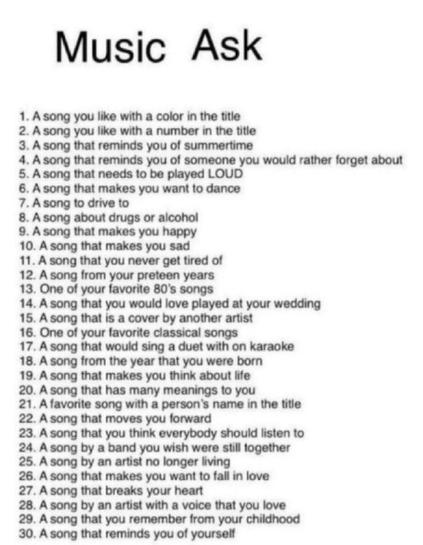 Music Ask

1. A song you like with a color in the title  
2. A song you like with a number in the title  
3. A song that reminds you of summertime  
4. A song that reminds you of someone you would rather forget about  
5. A song that needs to be played LOUD  
6. A song that makes you want to dance  
7. A song to drive to  
8. A song about drugs or alcohol  
9. A song that makes you happy  
10. A song that makes you sad  
11. A song that you never get tired of  
12. A song from your preteen years  
13. One of your favorite 80’s songs  
14. A song that you would love played at your wedding  
15. A song that is a cover by another artist  
16. One of your favorite classical songs  
17. A song that you would sing a duet with on karaoke  
18. A song from the year that you were born  
19. A song that makes you think about life  
20. A song that has many meanings to you  
21. A favorite song with a person’s name in the title  
22. A song that moves you forward  
23. A song that you think everybody should listen to  
24. A song by a band you wish were still together  
25. A song by an artist no longer living  
26. A song that makes you want to fall in love  
27. A song that breaks your heart  
28. A song by an artist with a voice that you love  
29. A song that you remember from your childhood  
30. A song that reminds you of yourself