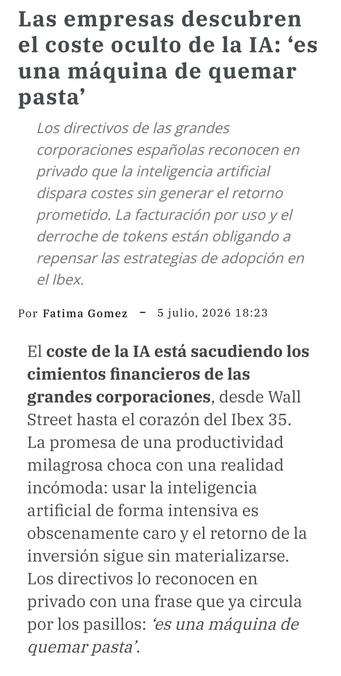 Recorte de noticia de un periódico de temas de economía:
«Las empresas descubren el coste oculto de la IA: ‘es una máquina de quemar pasta’

Los directivos de las grandes corporaciones españolas reconocen en privado que la inteligencia artificial dispara costes sin generar el retorno prometido. La facturación por uso y el derroche de tokens están obligando a repensar las estrategias de adopción en el Ibex.
Por
Fatima Gomez
5 julio, 2026 18:23

El coste de la IA está sacudiendo los cimientos financieros de las grandes corporaciones, desde Wall Street hasta el corazón del Ibex 35. La promesa de una productividad milagrosa choca con una realidad incómoda: usar la inteligencia artificial de forma intensiva es obscenamente caro y el retorno de la inversión sigue sin materializarse. Los directivos lo reconocen en privado con una frase que ya circula por los pasillos: ‘es una máquina de quemar pasta’.»