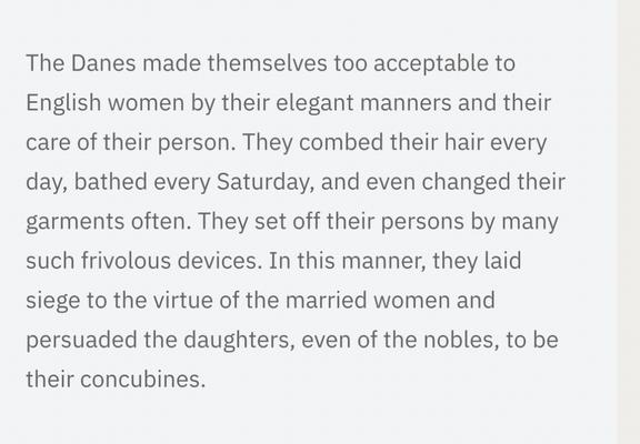 The Danes made themselves too acceptable to English women by their elegant manners and their care of their person. They combed their hair every day, bathed every Saturday, and even changed their garments often. They set off their persons by many such frivolous devices. In this manner, they laid siege to the virtue of the married women and persuaded the daughters, even of the nobles, to be their concubines.
