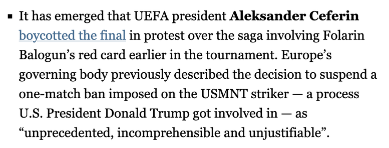 It has emerged that UEFA president Aleksander Ceferin
boycotted the final in protest over the saga involving Folarin
Balogun’s red card earlier in the tournament. Europe’s
governing body previously described the decision to suspend a
one-match ban imposed on the USMNT striker — a process
U.S. President Donald Trump got involved in — as
“unprecedented, incomprehensible and unjustifiable”.