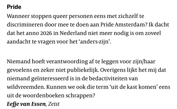 Pride

Wanneer stoppen queer personen eens met zichzelf te
discrimineren door mee te doen aan Pride Amsterdam? Ik dacht
dat het anno 2026 in Nederland niet meer nodig is om zoveel
aandacht te vragen voor het ‘anders-zijn’.

Niemand hoeft verantwoording af te leggen voor zijn/haar
gevoelens en zeker niet publiekelijk. Overigens lijkt het mij dat
niemand geinteresseerd is in de bedactiviteiten van
wildvreemden. Kunnen we ook die term ‘uit de kast komen’ eens
uit de woordenboeken schrappen?

Eefje van Essen, Zeist