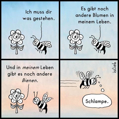 Ein vierteiliger Comic-Strip von islieb.

Panel 1: Eine Biene fliegt vor einer Blume und sagt: „Ich muss dir was gestehen.“

Panel 2: Die Biene fährt fort: „Es gibt noch andere Blumen in meinem Leben.“

Panel 3: Die Blume lächelt unbeeindruckt und kontert: „Und in meinem Leben gibt es noch andere Bienen.“ Die Biene schaut überrascht.

Panel 4: Die Biene fliegt beleidigt und wütend davon und denkt in einer Sprechblase: „Schlampe.“
