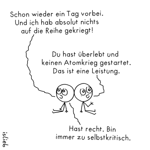 Eine schlichte Strichmännchen-Zeichnung: Zwei Figuren sitzen Rücken an Rücken auf dem Boden.

Die linke Figur sagt: „Schon wieder ein Tag vorbei. Und ich hab absolut nichts auf die Reihe gekriegt!“

Die rechte Figur antwortet: „Du hast überlebt und keinen Atomkrieg gestartet. Das ist eine Leistung.“

Die linke Figur erwidert: „Hast recht. Bin immer zu selbstkritisch.“