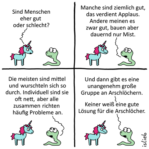 Ein Comic mit vier Bildern, in dem sich ein Einhorn und eine Schlange unterhalten.

Einhorn: „Sind Menschen eher gut oder schlecht?“

Schlange: „Manche sind ziemlich gut, das verdient Applaus. Andere meinen es zwar gut, bauen aber dauernd nur Mist. Die meisten sind mittel und wurschteln sich so durch. Individuell sind sie oft nett, aber alle zusammen richten häufig Probleme an. Und dann gibt es eine unangenehm große Gruppe an Arschlöchern. Keiner weiß eine gute Lösung für die Arschlöcher.“
