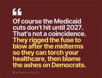 Of course the Medicaid cuts don’t hit until 2027. That’s not a coincidence. They rigged the fuse to blow after the midterms so they can torch your healthcare, then blame the ashes on Democrats.