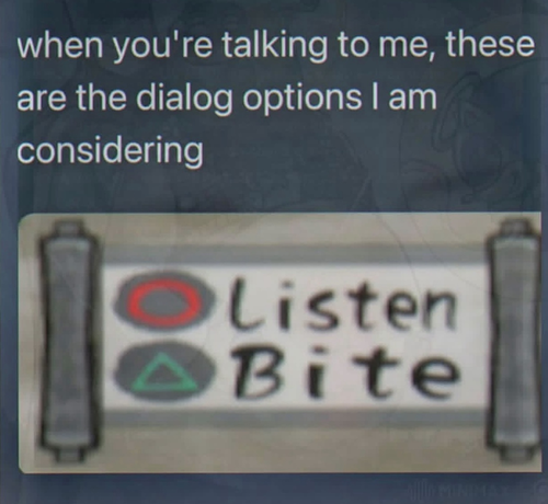 "When you're talking to me, these are the dialog options I am considering."

-Listen
-Bite

(with 'Listen' having button icons for the Playstation Red Circle symbol and 'Bite' having the Green Triangle symbol)