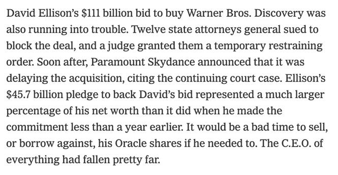 David Ellison’s $111 billion bid to buy Warner Bros. Discovery was also running into trouble. Twelve state attorneys general sued to block the deal, and a judge granted them a temporary restraining order. Soon after, Paramount Skydance announced that it was delaying the acquisition, citing the continuing court case. Ellison’s $45.7 billion pledge to back David’s bid represented a much larger percentage of his net worth than it did when he made the commitment less than a year earlier. It would be a bad time to sell, or borrow against, his Oracle shares if he needed to. The C.E.O. of everything had fallen pretty far.