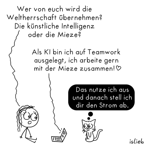 Ein Comic, in dem eine Person mit einem Laptop (als künstliche Intelligenz) und einer Katze spricht.

Person: „Wer von euch wird die Weltherrschaft übernehmen? Die künstliche Intelligenz oder die Mieze?“

KI (Laptop): „Als KI bin ich auf Teamwork ausgelegt, ich arbeite gern mit der Mieze zusammen! ♡“

Katze (denkt): „Das nutze ich aus und danach stell ich dir den Strom ab.“