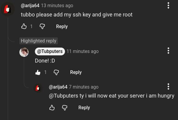 @arija64
13 minutes ago
tubbo please add my ssh key and give me root
1
Highlighted reply
@Tubputers
11 minutes ago
Done! :D
1
@arija64
7 minutes ago
@Tubputers ty i will now eat your server i am hungry