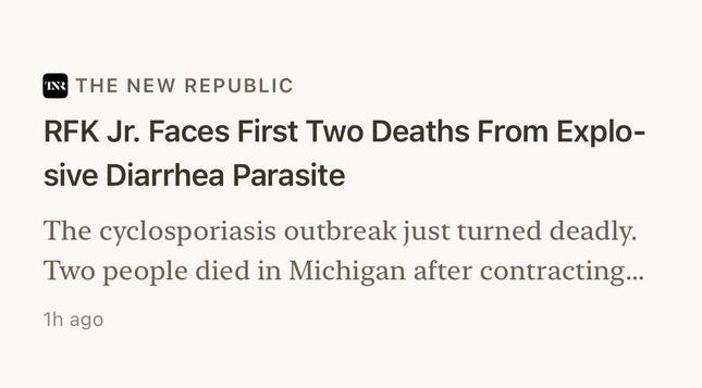 The New Republic:

"RFK Jr. Faces First Two Deaths From Explo-
sive Diarrhea Parasite"

The cyclosporiasis outbreak just turned deadly.
Two people died in Michigan after contracting...