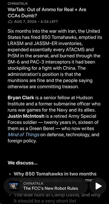 CHINATALK
WarTalk: Out of Ammo for Real + Are
CCAs Dumb?
• AUG 7,2026 • 6:26 LEFT

Six months into the war with Iran, the United States has fired 850 Tomahawks, emptied its LRASM and JASSM-ER inventories, expended essentially every ATACMS and PrSM in the arsenal, and burned through the SM-6 and PAC-3 interceptors it had been stockpiling for a fight with China. The administration's position is that the munitions are fine and the people saying otherwise are committing treason.

Bryan Clark is a senior fellow at Hudson Institute and a former submarine officer who runs war games for the Navy and its allies. Justin McIntosh is a retired Army Special Forces soldier — twenty years in, sixteen of them as a Green Beret — who now writes Mind of Things on defense, technology, and foreign policy.



We discuss…

Why 850 Tomahawks in two months emptied the stockpile that was meant for China
The leak hunt at Camp David, and why it should be a very short list
How "lethality" became a testosterone prescription instead of an ammunition line item
Japan's new defense strategy, which finally names China out loud — and bets on one-way attack drones
Whether AUKUS Pillar 1 is quietly consuming the rest of the Australian military
Why manned-unmanned teaming keeps failing in the war games, and what the CCA program got wrong