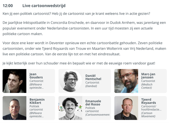 12:00 Live cartoonwedstrijd

Ken jij een politiek cartoonist? Heb jij de cartoonist van je krant weleens live in actie gezien?

De jaarlijkse Inktspotbattle in Concordia Enschede, en daarvoor in Dudok Arnhem, was jarenlang een populair evenement onder Nederlandse cartoonisten. In een uur tijd moesten zij een actuele politieke cartoon maken.

Voor deze ene keer wordt in Deventer opnieuw een echte cartoonbattle gehouden. Zeven politieke cartoonisten, onder wie Tjeerd Royaards van Trouw en Maarten Wolterink van Vrij Nederland, maken live een politieke cartoon. Van de eerste lijn tot en met het eindresultaat.

Je kijkt letterlijk over hun schouder mee én bepaalt wie er met de eeuwige roem vandoor gaat!