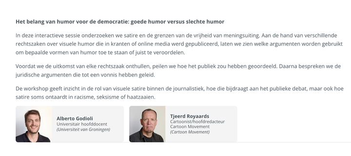 Het belang van humor voor de democratie: goede humor versus slechte humor

In deze interactieve sessie onderzoeken we satire en de grenzen van de vrijheid van meningsuiting. Aan de hand van verschillende rechtszaken over visuele humor die in kranten of online media werd gepubliceerd, laten we zien welke argumenten worden gebruikt om bepaalde vormen van humor toe te staan of juist te veroordelen.

Voordat we de uitkomst van elke rechtszaak onthullen, peilen we hoe het publiek zou hebben geoordeeld. Daarna bespreken we de juridische argumenten die tot een vonnis hebben geleid.

De workshop geeft inzicht in de rol van visuele satire binnen de journalistiek, hoe die bijdraagt aan het publieke debat, maar ook hoe satire soms ontaardt in racisme, seksisme of haatzaaien.