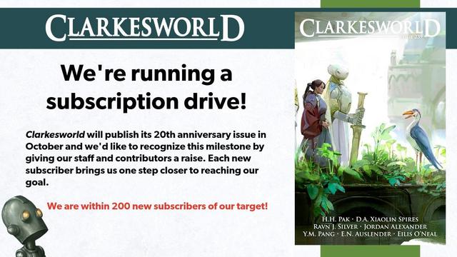 Text reads: We're running a subscription drive!
Clarkesworld will publish its 20th anniversary issue in October and we'd like to recognize this milestone by giving our staff and contributors a raise. Each new subscriber brings us one step closer to reaching our goal.

We are within 200 new subscribers of our target!

On the right, there is a cover of the recent issue. Clarkesworld robot looks up at the text from the bottom left corner.