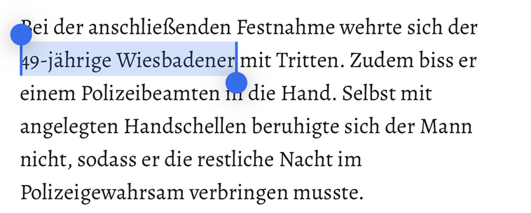 Bei der anschließenden Festnahme wehrte sich der 49-jährige Wiesbadener mit Tritten. Zudem biss er einem Polizeibeamten in die Hand. Selbst mit angelegten Handschellen beruhigte sich der Mann nicht, sodass er die restliche Nacht im
Polizeigewahrsam verbringen musste.
