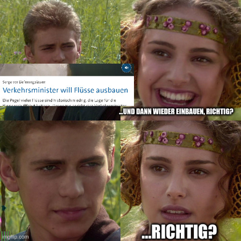 Ein Screenshot des Tagesschau Artikels

https://www.tagesschau.de/inland/innenpolitik/bilger-verkehrsminister-niedrigwasser-fluesse-100.html

Überschrift "Verkehrsminister will Flüsse ausbauen" über den Anakin Padme meme. zweites und viertes Panel beschriftet mit "…und dann wieder einbauen, richtig?" "…richtig?"