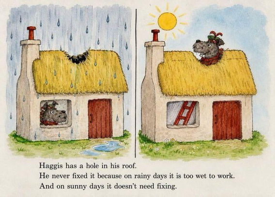 Two images, the left one is a house with a hole in the roof while it's raining, the right one is that same house with that same hole, but now it's sunny. The text says "Haggis has a hole in his roof. He never fixed it because on rainy days it is too wet too work. And on sunny days it doesn't need fixing."