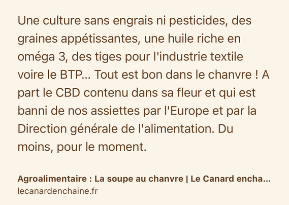 Text Shot: Une culture sans engrais ni pesticides, des graines appétissantes, une huile riche en oméga 3, des tiges pour l'industrie textile voire le BTP… Tout est bon dans le chanvre ! A part le CBD contenu dans sa fleur et qui est banni de nos assiettes par l'Europe et par la Direction générale de l'alimentation. Du moins, pour le moment.