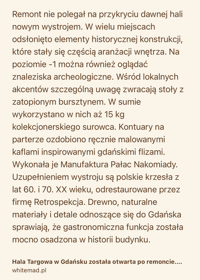Text Shot: Remont nie polegał na przykryciu dawnej hali nowym wystrojem. W wielu miejscach odsłonięto elementy historycznej konstrukcji, które stały się częścią aranżacji wnętrza. Na poziomie -1 można również oglądać znaleziska archeologiczne. Wśród lokalnych akcentów szczególną uwagę zwracają stoły z zatopionym bursztynem. W sumie wykorzystano w nich aż 15 kg kolekcjonerskiego surowca. Kontuary na parterze ozdobiono ręcznie malowanymi kaflami inspirowanymi gdańskimi flizami. Wykonała je Manufaktura Pałac Nakomiady. Uzupełnieniem wystroju są polskie krzesła z lat 60. i 70. XX wieku, odrestaurowane przez firmę Retrospekcja. Drewno, naturalne materiały i detale odnoszące się do Gdańska sprawiają, że gastronomiczna funkcja została mocno osadzona w historii budynku.