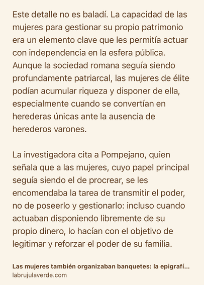 Text Shot: Este detalle no es baladí. La capacidad de las mujeres para gestionar su propio patrimonio era un elemento clave que les permitía actuar con independencia en la esfera pública. Aunque la sociedad romana seguía siendo profundamente patriarcal, las mujeres de élite podían acumular riqueza y disponer de ella, especialmente cuando se convertían en herederas únicas ante la ausencia de herederos varones.

La investigadora cita a Pompejano, quien señala que a las mujeres, cuyo papel principal seguía siendo el de procrear, se les encomendaba la tarea de transmitir el poder, no de poseerlo y gestionarlo: incluso cuando actuaban disponiendo libremente de su propio dinero, lo hacían con el objetivo de legitimar y reforzar el poder de su familia.