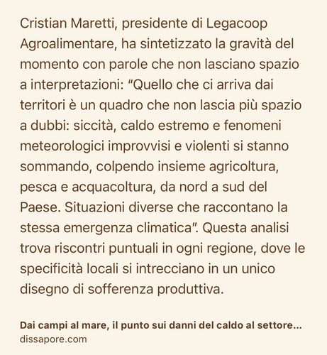 Text Shot: Cristian Maretti, presidente di Legacoop Agroalimentare, ha sintetizzato la gravità del momento con parole che non lasciano spazio a interpretazioni: “Quello che ci arriva dai territori è un quadro che non lascia più spazio a dubbi: siccità, caldo estremo e fenomeni meteorologici improvvisi e violenti si stanno sommando, colpendo insieme agricoltura, pesca e acquacoltura, da nord a sud del Paese. Situazioni diverse che raccontano la stessa emergenza climatica”. Questa analisi trova riscontri puntuali in ogni regione, dove le specificità locali si intrecciano in un unico disegno di sofferenza produttiva.