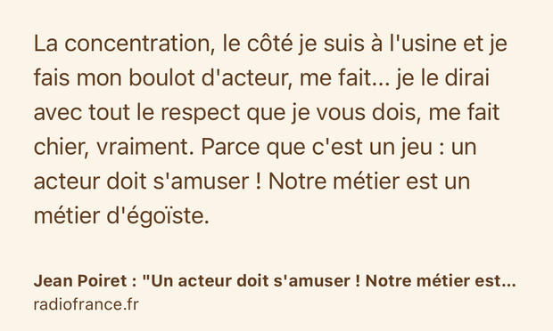 Text Shot: La concentration, le côté je suis à l'usine et je fais mon boulot d'acteur, me fait... je le dirai avec tout le respect que je vous dois, me fait chier, vraiment. Parce que c'est un jeu : un acteur doit s'amuser ! Notre métier est un métier d'égoïste.