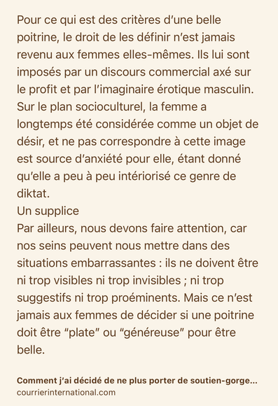 Text Shot: Pour ce qui est des critères d’une belle poitrine, le droit de les définir n’est jamais revenu aux femmes elles-mêmes. Ils lui sont imposés par un discours commercial axé sur le profit et par l’imaginaire érotique masculin. Sur le plan socioculturel, la femme a longtemps été considérée comme un objet de désir, et ne pas correspondre à cette image est source d’anxiété pour elle, étant donné qu’elle a peu à peu intériorisé ce genre de diktat.
Un supplice
Par ailleurs, nous devons faire attention, car nos seins peuvent nous mettre dans des situations embarrassantes : ils ne doivent être ni trop visibles ni trop invisibles ; ni trop suggestifs ni trop proéminents. Mais ce n’est jamais aux femmes de décider si une poitrine doit être “plate” ou “généreuse” pour être belle.
