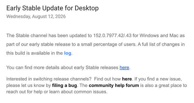 Early Stable Update for Desktop
Wednesday, August 12, 2026
The Stable channel has been updated to 152.0.7977.42/.43 for Windows and Mac as part of our early stable release to a small percentage of users. A full list of changes in this build is available in the log.

You can find more details about early Stable releases here.

Interested in switching release channels?  Find out how here. If you find a new issue, please let us know by filing a bug. The community help forum is also a great place to reach out for help or learn about common issues.