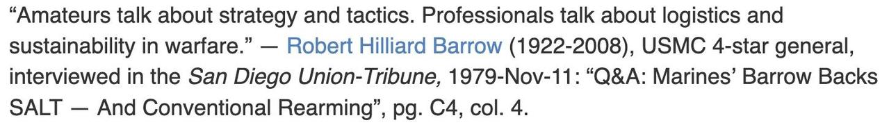 "Amateurs talk about strategy and tactics. Professionals talk about logistics and sustainability in warfare." &mdash; [Robert Hilliard Barrow](https://en.wikipedia.org/wiki/Robert_H._Barrow) (1922-2008), USMC 4-star general, interviewed in the _San Diego Union-Tribune,_ 1979-Nov-11: "Q&A: Marines’ Barrow Backs SALT &mdash; And Conventional Rearming", pg. C4, col. 4.