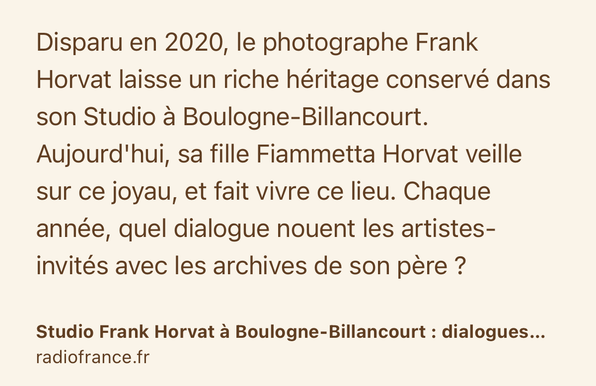 Text Shot: Disparu en 2020, le photographe Frank Horvat laisse un riche héritage conservé dans son Studio à Boulogne-Billancourt. Aujourd'hui, sa fille Fiammetta Horvat veille sur ce joyau, et fait vivre ce lieu. Chaque année, quel dialogue nouent les artistes-invités avec les archives de son père ?