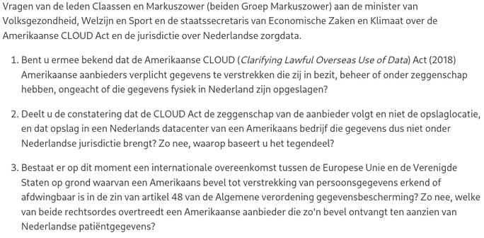 Vragen van de leden Claassen en Markuszower (beiden Groep Markuszower) aan de minister van Volksgezondheid, Welzijn en Sport en de staatssecretaris van Economische Zaken en Klimaat over de Amerikaanse CLOUD Act en de jurisdictie over Nederlandse zorgdata.

    Bent u ermee bekend dat de Amerikaanse CLOUD (Clarifying Lawful Overseas Use of Data) Act (2018) Amerikaanse aanbieders verplicht gegevens te verstrekken die zij in bezit, beheer of onder zeggenschap hebben, ongeacht of die gegevens fysiek in Nederland zijn opgeslagen?

    Deelt u de constatering dat de CLOUD Act de zeggenschap van de aanbieder volgt en niet de opslaglocatie, en dat opslag in een Nederlands datacenter van een Amerikaans bedrijf die gegevens dus niet onder Nederlandse jurisdictie brengt? Zo nee, waarop baseert u het tegendeel?

    Bestaat er op dit moment een internationale overeenkomst tussen de Europese Unie en de Verenigde Staten op grond waarvan een Amerikaans bevel tot verstrekking van persoonsgegevens erkend of afdwingbaar is in de zin van artikel 48 van de Algemene verordening gegevensbescherming? Zo nee, welke van beide rechtsordes overtreedt een Amerikaanse aanbieder die zo'n bevel ontvangt ten aanzien van Nederlandse patiëntgegevens?