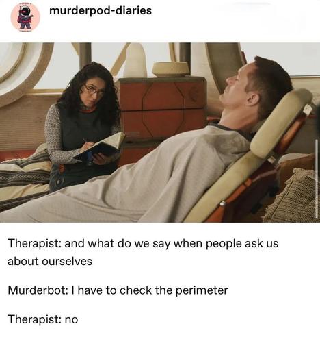 Murderbot lying on a reclining chair, Bharadwaj sits on another chair beside it, writing in an open notebook. Caption below: 

Therapist: and what do we say when people ask us about ourselves 

Murderbot: I have to check the perimeter  

Therapist: no

from https://www.tumblr.com/murderpod-diaries