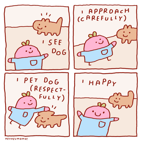 4 panel comic; Panel 1: a pink blob man with a green sprout on his head and wearing a blue shirt. In the background a brown blob vaguely shaped like a dog with a smiley face. Test reads ‘I see dog’ Panel 2: the pink blob man seems to be approaching the dog on little stick legs. Text: I approach (carefully) Panel 3: he now has his hand on the dogs head, it’s ears pressing down. Text: “I pet dog (respectfully) Panel 4: he is walking away again now into the foreground. Dog still smiling in the background. Text: “I happy”