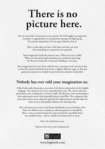 There is no picture here.
No sets were built. No locations were scouted. No CGI budget was approved, exceeded, or argued about in a production meeting. No lighting rig.
No costume department. No key grip (whatever that is).
There is only what you hear. And what you hear, you turn into something no camera has ever captured.
Your imagination built this universe once. When you were a child When you first discovered something you would end up loving for the rest of your life. It has been building it ever since.
Your imagination has never been told that the accountants won't stretch to this, or that this world would look better from a slightly different angle, or that this particular moment was frankly beyond what the schedule would allow.
Nobody has ever told your imagination no.
A Big Finish audio drama gives you some of the finest acting talent in the English language. The characters you have cared about for years. The writers who have given their entire working lives to these worlds. The directors and sound designers who understand exactly what impossible places sound like. The composers who know that certain notes, played at precisely the right moment, should make the back of your neck prickle without your knowing why.
Here, the heroes are as brave and funny and flawed as you need them to be.
Here, the villain's voice is exactly as cold and patient as it should be.
Here, a voice you have known for years says the line you didn't know you needed to hear... and it is inside your head, and it is yours.
Here, the only limit is you.
And you have never once imposed one.