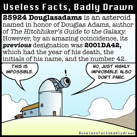 25924 Douglasadams is an asteroid named in honor of Douglas Adams, author of The Hitchhiker's Guide to the Galaxy.
However, by an amazing coincidence, its previous designation was 2001DA42, which had the year of his death, the initials of his name, and the number 42.