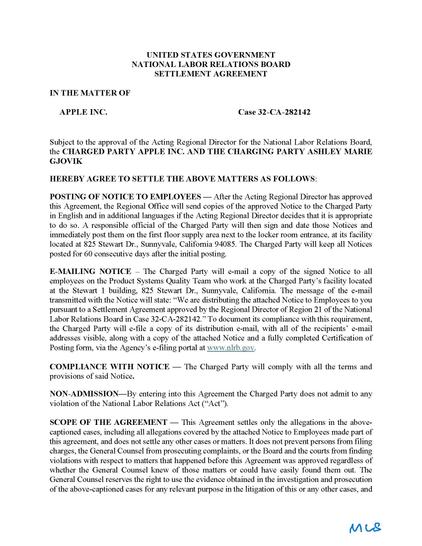 UNITED STATES GOVERNMENT NATIONAL LABOR RELATIONS BOARD SETTLEMENT AGREEMENT
IN THE MATTER OF
APPLE INC. Case 32-CA-282142
Subject to the approval of the Acting Regional Director for the National Labor Relations Board, the CHARGED PARTY APPLE INC. AND THE CHARGING PARTY ASHLEY MARIE GJOVIK
HEREBY AGREE TO SETTLE THE ABOVE MATTERS AS FOLLOWS:
POSTING OF NOTICE TO EMPLOYEES — After the Acting Regional Director has approved this Agreement, the Regional Office will send copies of the approved Notice to the Charged Party in English and in additional languages if the Acting Regional Director decides that it is appropriate to do so. A responsible official of the Charged Party will then sign and date those Notices and immediately post them on the first floor supply area next to the locker room entrance, at its facility located at 825 Stewart Dr., Sunnyvale, California 94085. The Charged Party will keep all Notices posted for 60 consecutive days after the initial posting.
E-MAILING NOTICE – The Charged Party will e-mail a copy of the signed Notice to all employees on the Product Systems Quality Team who work at the Charged Party’s facility located at the Stewart 1 building, 825 Stewart Dr., Sunnyvale, California. The message of the e-mail transmitted with the Notice will state: “We are distributing the attached Notice to Employees to you pursuant to a Settlement Agreement approved by the Regional Director of Region 21 of the National Labor Relations Board in Case 32-CA-282142.” To document its compliance with this requirement, the Charged Party will e-file a copy of its distribution e-mail, with all of the recipients’ e-mail addresses visible, along with a copy of the attached Notice and a fully completed Certification of Posting form, via the Agency’s e-filing portal at www.nlrb.gov.
COMPLIANCE WITH NOTICE — The Charged Party will comply with all the terms and provisions of said Notice.
NON-ADMISSION—By entering into this Agreement the Charged Party does not admit to any violation of the National Labor Relations Act (“Act”).
SCOPE OF THE AGREEMENT — This Agreement settles only the allegations in the above-captioned cases, including all allegations covered by the attached Notice to Employees made part of this agreement, and does not settle any other cases or matters. It does not prevent persons from filing charges, the General Counsel from prosecuting complaints, or the Board and the courts from finding violations with respect to matters that happened before this Agreement was approved regardless of whether the General Counsel knew of those matters or could have easily found them out. The General Counsel reserves the right to use the evidence obtained in the investigation and prosecution of the above-captioned cases for any relevant purpose in the litigation of this or any other cases, and