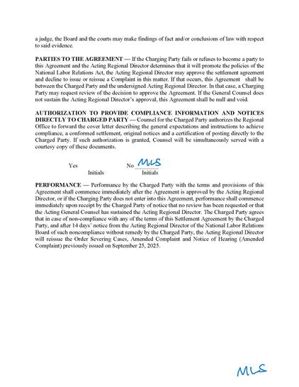 judge, the Board and the courts may make findings of fact and/or conclusions of law with respect to said evidence.
PARTIES TO THE AGREEMENT — If the Charging Party fails or refuses to become a party to this Agreement and the Acting Regional Director determines that it will promote the policies of the National Labor Relations Act, the Acting Regional Director may approve the settlement agreement and decline to issue or reissue a Complaint in this matter. If that occurs, this Agreement shall be between the Charged Party and the undersigned Acting Regional Director. In that case, a Charging Party may request review of the decision to approve the Agreement. If the General Counsel does not sustain the Acting Regional Director’s approval, this Agreement shall be null and void.
AUTHORIZATION TO PROVIDE COMPLIANCE INFORMATION AND NOTICES DIRECTLY TO CHARGED PARTY — Counsel for the Charged Party authorizes the Regional Office to forward the cover letter describing the general expectations and instructions to achieve compliance, a conformed settlement, original notices and a certification of posting directly to the Charged Party. If such authorization is granted, Counsel will be simultaneously served with a courtesy copy of these documents.
Yes No ________
Initials Initials
PERFORMANCE — Performance by the Charged Party with the terms and provisions of this Agreement shall commence immediately after the Agreement is approved by the Acting Regional Director, or if the Charging Party does not enter into this Agreement, performance shall commence immediately upon receipt by the Charged Party of notice that no review has been requested or that the Acting General Counsel has sustained the Acting Regional Director. The Charged Party agrees that in case of non-compliance with any of the terms of this Settlement Agreement by the Charged Party, and after 14 days’ notice from the Acting Regional Director of the National Labor Relations Board of such noncompliance without remedy by the Charged Party, the Acting Regional Director will reissue the Order Severing Cases, Amended Complaint and Notice of Hearing (Amended Complaint) previously issued on September 25, 2025.