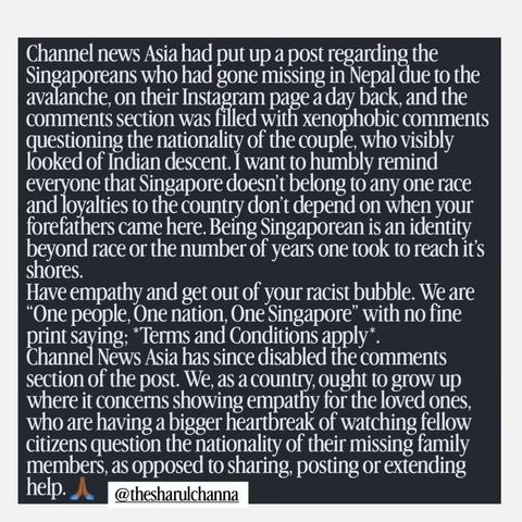 Screen grab of an insta post.
White words on black background.
"Channel news Asia had put up a post regarding the Singaporeans who had gone missing in Nepal due to the avalanche, on their Instagram page a day back, and the comments section was filled with xenophobic comments questioning the nationality of the couple, who visibly looked of Indian descent. I want to humbly remind everyone that Singapore doesn't belong to any one race and loyalties to the country don't depend on when your forefathers came here. Being Singaporean is an identity beyond race or the number of years one took to reach it's shores" 🙏
@thesharulchana