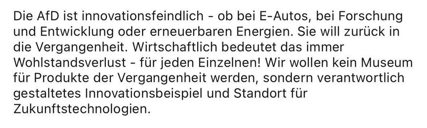 Die AfD ist innovationsfeindlich - ob bei E-Autos, bei Forschung und Entwicklung oder erneuerbaren Energien. Sie will zurück in die Vergangenheit. Wirtschaftlich bedeutet das immer Wohlstandsverlust - für jeden Einzelnen! Wir wollen kein Museum für Produkte der Vergangenheit werden, sondern verantwortlich gestaltetes Innovationsbeispiel und Standort für
Zukunftstechnologien.
