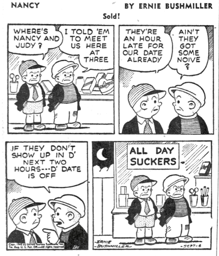 P1- SLUGGO AND HIS PAL SAM ARE WAITING DOWNTOWN FOR NANCY AND JUDY SAM: WHERE’S NANCY AND JUDY? SLUGGO:I TOLD 'EM TO MEET US HERE AT THREE P2- SAM: THEY'RE AN HOUR LATE FOR OUR DATE ALREADY SLUGGO:AIN'T THEY GOT SOME NOIVE P3- SLUGGO : JF THEY DON'T SHOW UP IN D' NEXT TWO HOURS---D' DATE IS OFF P4- IT’S NOW DARK, SLUGGO AND SAM ARE WAITING IN FRONT OF A CANDY STORE THEY ARE STANDING UNDER A SIGN IN THE CANDY STORE WINDOW  SIGN -ALL DAY SUCKERS