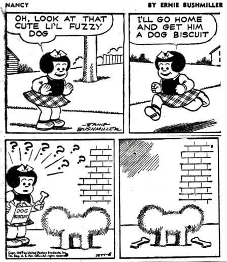P1- NANCY IS DOWNTOWN AND SEES A CUTE DOG  NANCY: OH, LOOK AT THAT CUTE LIL FUZZY DOG P2- NANCY IS RUSHING HOME NANCY: I'LL GO HOME AND GET HIM A DOG BISCUIT P3- NANCY HAS RETURNED WITH A BOX OF DOG BISCUITS, BUT THE DOG IS SO FUZZY SHE CAN’T TELL WHICH END OF THE DOG IS THE HEAD P4- NANCY LEAVES A DOG BISCUIT AT BOTH ENDS OF THE DOG