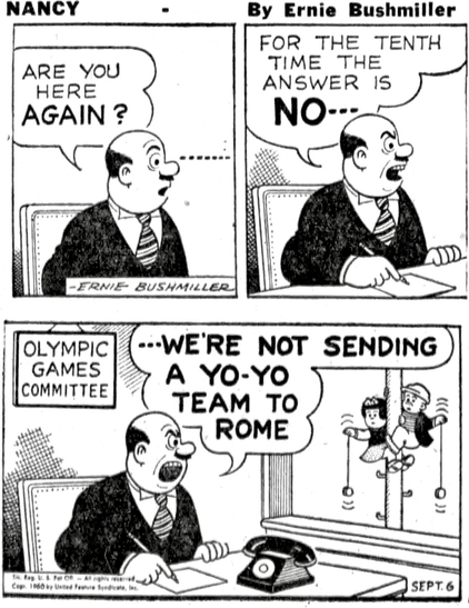 P1-A GENTLEMAN AT HIS DESK SUDDENLY SEES SOME FAMILIAR FACES GENTLEMAN: ARE YOU HERE AGAIN? P2- HE IS VERY UPSET THAT THEY HAVE RETURNED  GENTLEMAN:FOR THE TENTH TIME THE ANSWER IS NO --- P3- WE SEE BY THE PLAQUE ON HIS OFFICE WALL THAT HE IS ON THE OLYMPIC GAMES COMMITTEE  GENTLEMAN:  ---WE’RE NOT SENDING A YO- YO TEAM TO ROME HE LOOKING OUT OF HIS WINDOW AT NANCY AND SLUGGO WHO HAVE CLIMBED A TELEPHONE POLE OUTSIDE OF THE OFFICE WINDOW SO THAT THEY COULD SHOW THEIR SKILLS WITH THIER YO-YO’S