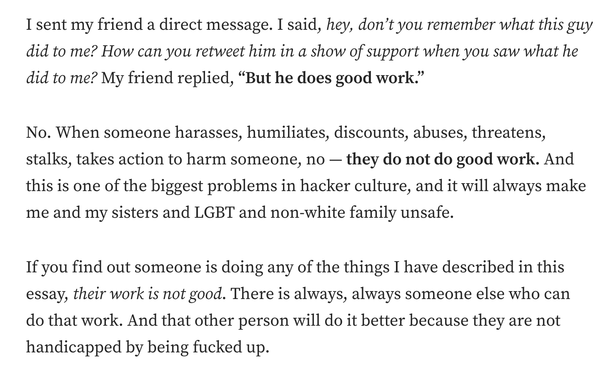I sent my friend a direct message. I said, hey, don’t you remember what this guy did to me? How can you retweet him in a show of support when you saw what he did to me? My friend replied, “But he does good work.”

No. When someone harasses, humiliates, discounts, abuses, threatens, stalks, takes action to harm someone, no — they do not do good work. And this is one of the biggest problems in hacker culture, and it will always make me and my sisters and LGBT and non-white family unsafe.

If you find out someone is doing any of the things I have described in this essay, their work is not good. There is always, always someone else who can do that work. And that other person will do it better because they are not handicapped by being fucked up.