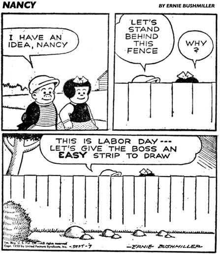 P1- NANCY AND SLUGGO ARE WALKING DOWNTOWN  SLUGGO: I HAVE AN IDEA, NANCY  P2- THEY WALK BEHIND A WOODEN FENCE  SLUGGO: LET’S STAND BEHIND THIS FENCE  NANCY: WHY? P3- SLUGGO: THIS IS LABOR DAY --- LET'S GIVE THE BOSS AN EASY STRIP TO DRAW