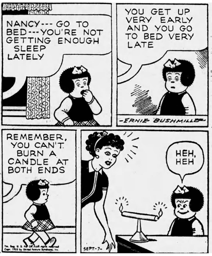 P1- NANCY IS LOOKING VERY TIRED AS SHE YAWNS  FRITZI: NANCY--- GO TO BED ---YOU'RE NOT GETTING ENOUGH SLEEP LATELY P2- FRITZI: YOU GET UP VERY EARLY AND YOU GO TO BED VERY LATE P3- FRITZI: REMEMBER, YOU CAN'T. BURN A CANDLE AT BOTH ENDS P4- FRITZI IS SURPRISED AS NANCY HAS A CANDLE VERTICALLY BALANCED ON THE TOP OF A FUNNELS SPOUT, AND THE CANDLE IS BURNING ON BOTH ENDS  NANCY IS SMILING  NANCY: HEH,HEH